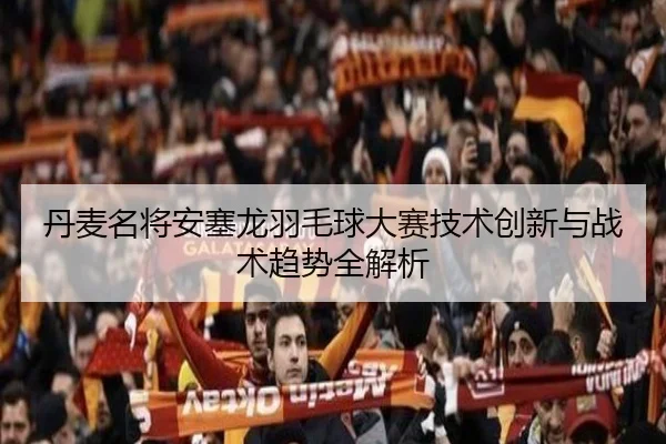 丹麦名将安塞龙羽毛球大赛技术创新与战术趋势全解析